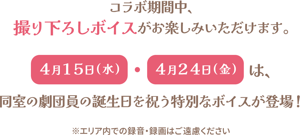 コラボ期間中、撮り下ろしボイスがお楽しみいただけます。4月15日（水）・4月24日（金）は、同室の劇団員の誕生日を祝う特別なボイスが登場！※エリア内での録音・録画はご遠慮ください