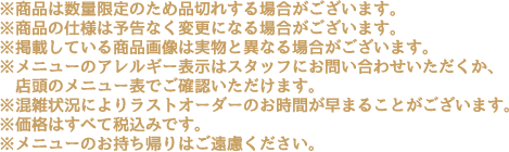 ※商品は数量限定のため品切れする場合がございます。
                                                        ※商品の仕様は予告なく変更になる場合がございます。
                                                        ※掲載している商品画像は実物と異なる場合がございます。
                                                        ※メニューのアレルギー表示はスタッフにお問い合わせいただくか、店頭のメニュー表でご確認いただけます。
                                                        ※混雑状況によりラストオーダーのお時間が早まることがございます。
                                                        ※価格はすべて税込みです。
                                                        ※メニューのお持ち帰りはご遠慮ください。