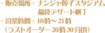 [販売場所] ナンジャ餃子スタジアム・福袋デザート横丁
                                                           [営業時間] 10時～21時(ラストオーダー20時30分頃)