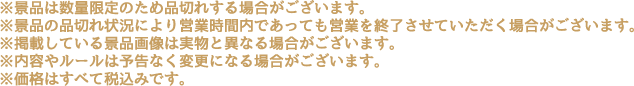 ※景品は数量限定のため品切れする場合がございます。
                                                       ※景品の品切れ状況により営業時間内であっても営業を終了させていただく場合がございます。
                                                       ※掲載している景品画像は実物と異なる場合がございます。
                                                       ※内容やルールは予告なく変更になる場合がございます。
                                                       ※価格はすべて税込みです。