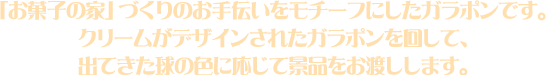 「お菓子の家」づくりのお手伝いをモチーフにしたガラポンです。クリームがデザインされたガラポンを回して、出てきた球の色に応じて景品をお渡しします。