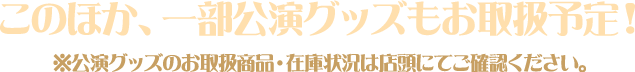 このほか、一部公演グッズもお取扱予定！※公演グッズのお取扱商品・在庫状況は店頭にてご確認ください。