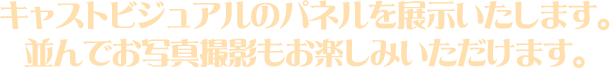 キャストビジュアルのパネルを展示いたします。並んでお写真撮影もお楽しみいただけます。