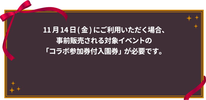 11月14日(金) にご利用いただく場合、事前販売される対象イベントの「コラボ参加券付入園券」が必要です。