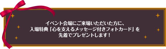 イベント会場にご来場いただいた方に、入場特典「心を支えるメッセージ付きフォトカード」を先着でプレゼントします！