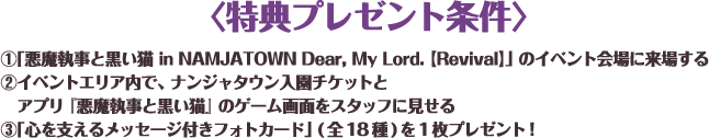 〈特典プレゼント条件〉
																	 ①「悪魔執事と黒い猫 in NAMJATOWN Dear, My Lord. 【Revival】」のイベント会場に来場する
																	 ②イベントエリア内で、ナンジャタウン入園チケットとアプリ『悪魔執事と黒い猫』のゲーム画面をスタッフに見せる
																	 ③「心を支えるメッセージ付きフォトカード」(全18種)を1枚プレゼント！