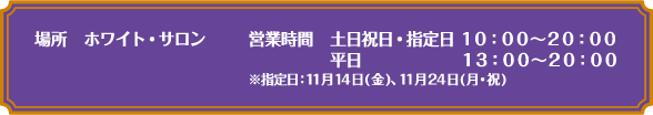 [場所] ホワイト・サロン
																	 [営業時間] 土日祝日・指定日 10:00～20:00　平日 13:00～20:00
																	 ※指定日：11月14日(金)、11月24日(月・祝)
