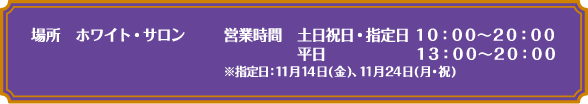 [場所] ホワイト・サロン
																		 [営業時間] 土日祝日・指定日 10:00～20:00　平日 13:00～20:00
																		 ※指定日：11月14日(金)、11月24日(月・祝)