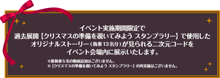 イベント実施期間限定で過去展開【クリスマスの準備を覗いてみよう スタンプラリー】で使用したオリジナルストーリー(執事13名分)が見られる二次元コードをイベント会場内に展示いたします。※新執事5名の動画追加はございません。※【クリスマスの準備を覗いてみよう スタンプラリー】の再実施はございません。