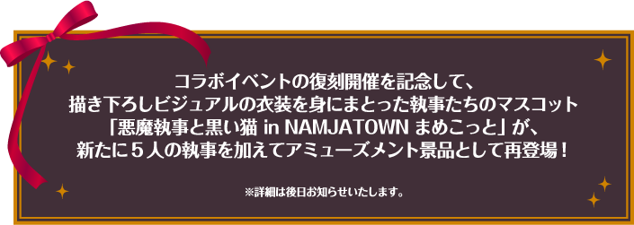 コラボイベントの復刻開催を記念して、描き下ろしビジュアルの衣装を身にまとった執事たちのマスコット「悪魔執事と黒い猫 in NAMJATOWN まめこっと」が、新たに5人の執事を加えてアミューズメント景品として再登場！※詳細は後日お知らせいたします。