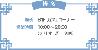 【博多】 [場所] B1F カフェコーナー　[営業時間] 10:00～20:00(ラストオーダー 19:30)
