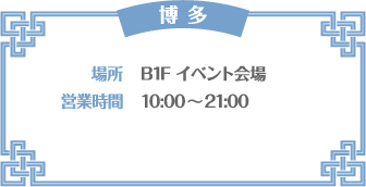 【博多】 [場所] B1F イベント会場　[営業時間] 10:00〜21:00