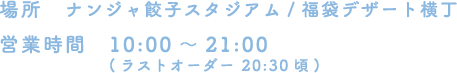 [場所] ナンジャ餃子スタジアム/福袋デザート横丁
																 [営業時間] 10:00～21:00(ラストオーダー 20:30頃)
