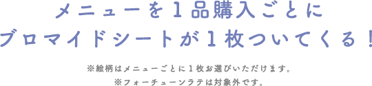 メニューを１品購入ごとにブロマイドシートが１枚ついてくる！
															 ※絵柄はメニューごとに１枚お選びいただけます。※フォーチューンラテは対象外です。