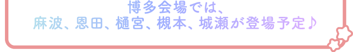 博多会場では、麻波、恩田、樋宮、槻本、城瀬が登場予定♪