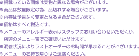 ※掲載している画像は実物と異なる場合がございます。
												  ※商品は数量限定の為、品切れする場合がございます。
												  ※内容は予告なく変更となる場合がございます。
												  ※価格はすべて税込です。
												  ※メニューのアレルギー表示はスタッフにお問い合わせいただくか、店頭のメニュー表でご確認いただけます。
												  ※混雑状況によりラストオーダーのお時間が早まることがございます。
												  ※メニューのお持ち帰りはご遠慮ください。