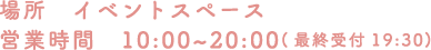 [場所] イベントスペース [営業時間] 10:00～20:00（最終受付19:30）