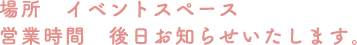 [場所] イベントスペース [営業時間] 後日お知らせいたします。