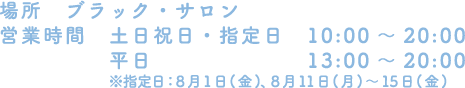[場所] ブラック・サロン
																 [営業時間] 土日祝日・指定日　10:00～20:00 / 平日 13:00～20:00
																 ※指定日：8月1日(金)、 8月11日(月)～15日(金)