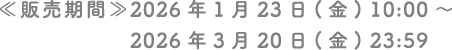 ≪販売期間≫ 2026年1月23日（金）10:00 〜 2026年3月20日（金）23:59