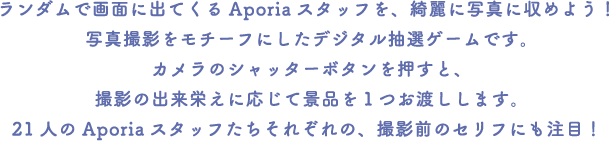 ランダムで画面に出てくるAporiaスタッフを、綺麗に写真に収めよう！
														 写真撮影をモチーフにしたデジタル抽選ゲームです。カメラのシャッターボタンを押すと、撮影の出来栄えに応じて景品を１つお渡しします。
														 21人のAporiaスタッフたちそれぞれの、撮影前のセリフにも注目！