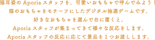 猫耳姿のAporiaスタッフを、可愛いおもちゃで呼んでみよう！
														 猫のおもちゃをモチーフにしたデジタル抽選ゲームです。好きなおもちゃを選んで台に置くと、Aporiaスタッフが集まってきて様々な反応をします。
														 Aporiaスタッフの反応に応じて景品を１つお渡しします。