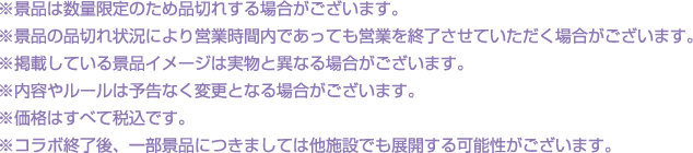 ※景品は数量限定のため品切れする場合がございます。
												  ※景品の品切れ状況により営業時間内であっても営業を終了させていただく場合がございます。
												  ※掲載している景品イメージは実物と異なる場合がございます。
												  ※内容やルールは予告なく変更となる場合がございます。
												  ※価格はすべて税込です。
												  ※コラボ終了後、一部景品につきましては他施設でも展開する可能性がございます。