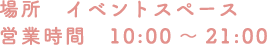 [場所] イベントスペース [営業時間] 10:00〜21:00