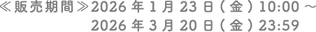 ≪販売期間≫ 2026年1月23日（金）10:00 〜 2026年3月20日（金）23:59