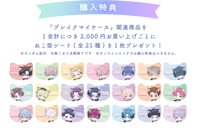 [購入特典] 『ブレイクマイケース』関連商品を１会計につき2,000円お買い上げごとにねこ型シート(全21種)を１枚プレゼント！
													  ※ランダム配付 ※無くなり次第終了です　※オンラインストアでは購入特典はつきません。