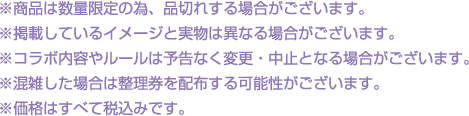 ※商品は数量限定の為、品切れする場合がございます。
												   ※掲載しているイメージと実物は異なる場合がございます。
												   ※コラボ内容やルールは予告なく変更・中止となる場合がございます。
												   ※混雑した場合は整理券を配布する可能性がございます。
												   ※価格はすべて税込みです。