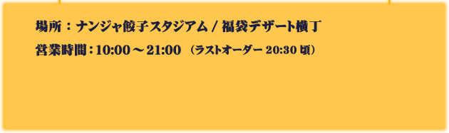 場所：ナンジャ餃子スタジアム/福袋デザート横丁
														  営業時間：10:00～21:00（ラストオーダー20:30頃）