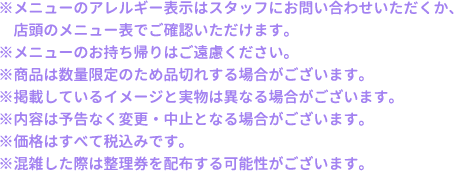 ※メニューのアレルギー表示はスタッフにお問い合わせいただくか、店頭のメニュー表でご確認いただけます。
												  ※メニューのお持ち帰りはご遠慮ください。
												  ※商品は数量限定のため品切れする場合がございます。
												  ※掲載しているイメージと実物は異なる場合がございます。
												  ※内容は予告なく変更・中止となる場合がございます。
												  ※価格はすべて税込みです。
												  ※混雑した際は整理券を配布する可能性がございます。