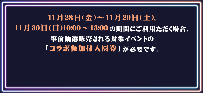 11月28日(金)～ 11月29日(土)、11月30日(日)10:00～13:00の期間にご利用ただく場合、事前抽選販売される対象イベントの「コラボ参加付入園券」が必要です。
