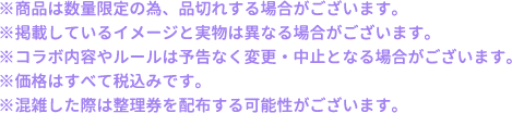 ※商品は数量限定の為、品切れする場合がございます。
												   ※掲載しているイメージと実物は異なる場合がございます。
												   ※コラボ内容やルールは予告なく変更・中止となる場合がございます。
												   ※価格はすべて税込みです。
												   ※混雑した際は整理券を配布する可能性がございます。