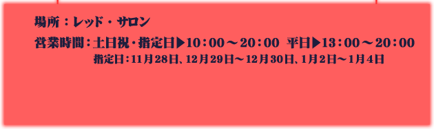 場所：レッド・サロン
															  営業時間：土日祝・指定日▶10：00～20：00　平日▶13：00～20：00
															  指定日：11月28日、12月29日～12月30日、1月2日～1月4日