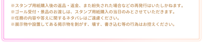 ※スタンプ用紙購入後の返品・返金、また紛失された場合などの再発行はいたしかねます。
															  ※ゴール受付・景品のお渡しは、スタンプ用紙購入の当日のみとさせていただきます。
															  ※任務の内容や答えに関するネタバレはご遠慮ください。
															  ※展示物や設置してある掲示物を剝がす、壊す、書き込む等の行為はお控えください。