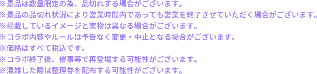 ※景品は数量限定の為、品切れする場合がございます。
													  ※景品の品切れ状況により営業時間内であっても営業を終了させていただく場合がございます。
													  ※掲載しているイメージと実物は異なる場合がございます。
													  ※コラボ内容やルールは予告なく変更・中止となる場合がございます。
													  ※価格はすべて税込です。
													  ※コラボ終了後、催事等で再登場する可能性がございます。
													  ※混雑した際は整理券を配布する可能性がございます。