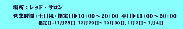 場所：レッド・サロン
													   営業時間：土日祝・指定日▶10：00～20：00　平日▶13：00～20：00
													   指定日：11月28日、12月29日～12月30日、1月2日～1月4日