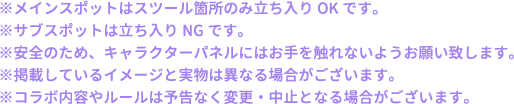 ※メインスポットはスツール箇所のみ立ち入りOKです。
												   ※サブスポットは立ち入りNGです。
												   ※安全のため、キャラクターパネルにはお手を触れないようお願い致します。
												   ※掲載しているイメージと実物は異なる場合がございます。
												   ※コラボ内容やルールは予告なく変更・中止となる場合がございます。