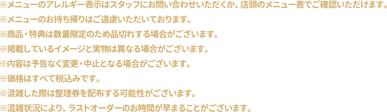 ※メニューのアレルギー表示はスタッフにお問い合わせいただくか、店頭のメニュー表でご確認いただけます。
												  ※メニューのお持ち帰りはご遠慮いただいております。
												  ※商品・特典は数量限定のため品切れする場合がございます。
												  ※掲載しているイメージと実物は異なる場合がございます。
												  ※内容は予告なく変更・中止となる場合がございます。
												  ※価格はすべて税込みです。
												  ※混雑した際は整理券を配布する可能性がございます。
												  ※混雑状況により、ラストオーダーのお時間が早まることがございます。