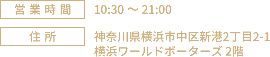 [営業時間] 10:30～21:00
																	 [住所] 神奈川県横浜市中区新港2丁目2-1 横浜ワールドポーターズ 2階