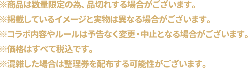 ※商品は数量限定の為、品切れする場合がございます。
												   ※掲載しているイメージと実物は異なる場合がございます。
												   ※コラボ内容やルールは予告なく変更・中止となる場合がございます。
												   ※価格はすべて税込です。
												   ※混雑した場合は整理券を配布する可能性がございます。