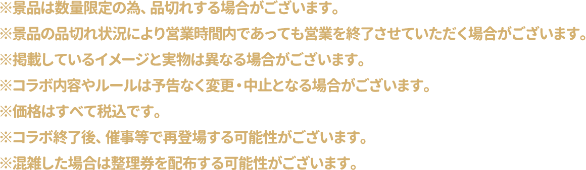 ※景品は数量限定の為、品切れする場合がございます。
													  ※景品の品切れ状況により営業時間内であっても営業を終了させていただく場合がございます。
													  ※掲載しているイメージと実物は異なる場合がございます。
													  ※コラボ内容やルールは予告なく変更・中止となる場合がございます。
													  ※価格はすべて税込です。
													  ※コラボ終了後、催事等で再登場する可能性がございます。
													  ※混雑した場合は整理券を配布する可能性がございます。