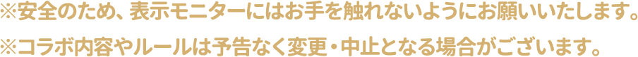 ※安全のため、表示モニターにはお手を触れないようにお願いいたします。
												   ※コラボ内容やルールは予告なく変更・中止となる場合がございます。