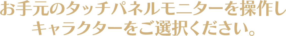 お手元のタッチパネルモニターを操作しキャラクターをご選択ください。