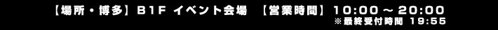 【場所・博多】B1F イベント会場　【営業時間】10:00～20:00 ※最終受付時間 19:55