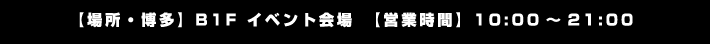 【場所・博多】B1F イベント会場　【営業時間】10:00～21:00