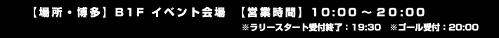 【場所・博多】B1F イベント会場　【営業時間】10:00～20:00 ※ラリースタート受付終了：19:30　※ゴール受付：20:00