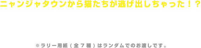 ニャンジャタウンから猫たちが逃げ出しちゃった！？
                                                      店内にいる猫たちを見つけに行こう！
                                                      バンダイナムコCross Store博多店内で猫のパネルを探すラリーゲームです。
                                                      ラリーポイントに設置されているスタンプをすべて集めると、受付で景品と交換いたします。
                                                      ※ラリー用紙(全7種)はランダムでのお渡しです。